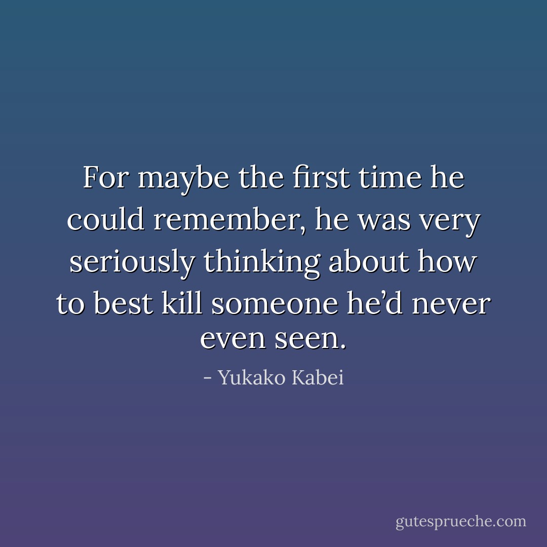 For maybe the first time he could remember, he was very seriously thinking about how to best kill someone he’d never even seen. - Yukako Kabei