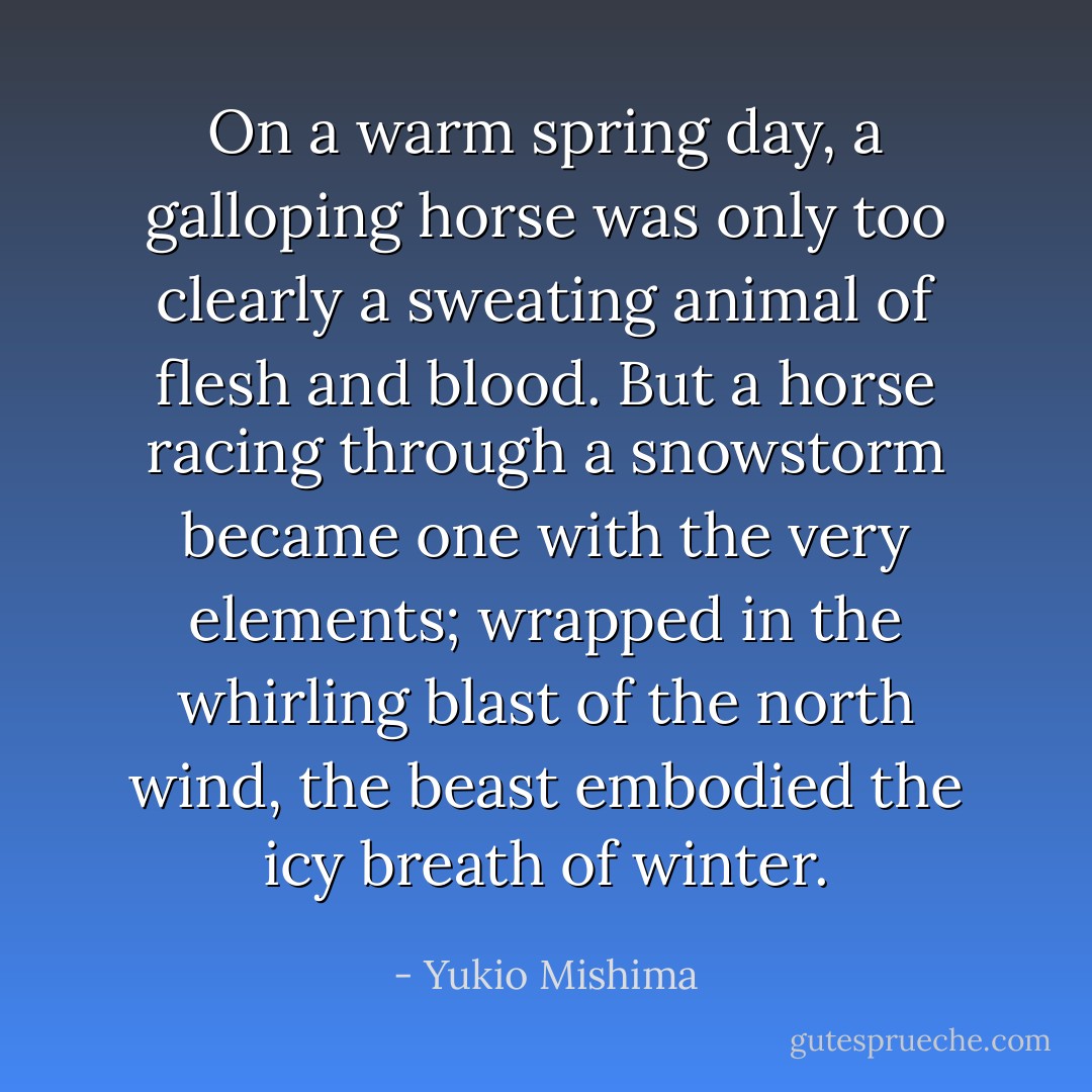 On a warm spring day, a galloping horse was only too clearly a sweating animal of flesh and blood. But a horse racing through a snowstorm became one with the very elements; wrapped in the whirling blast of the north wind, the beast embodied the icy breath of winter. - Yukio Mishima