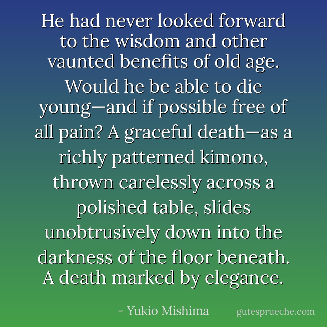 He had never looked forward to the wisdom and other vaunted benefits of old age. Would he be able to die young—and if possible free of all pain? A graceful death—as a richly patterned kimono, thrown carelessly across a polished table, slides unobtrusively down into the darkness of the floor beneath. A death marked by elegance. - Yukio Mishima