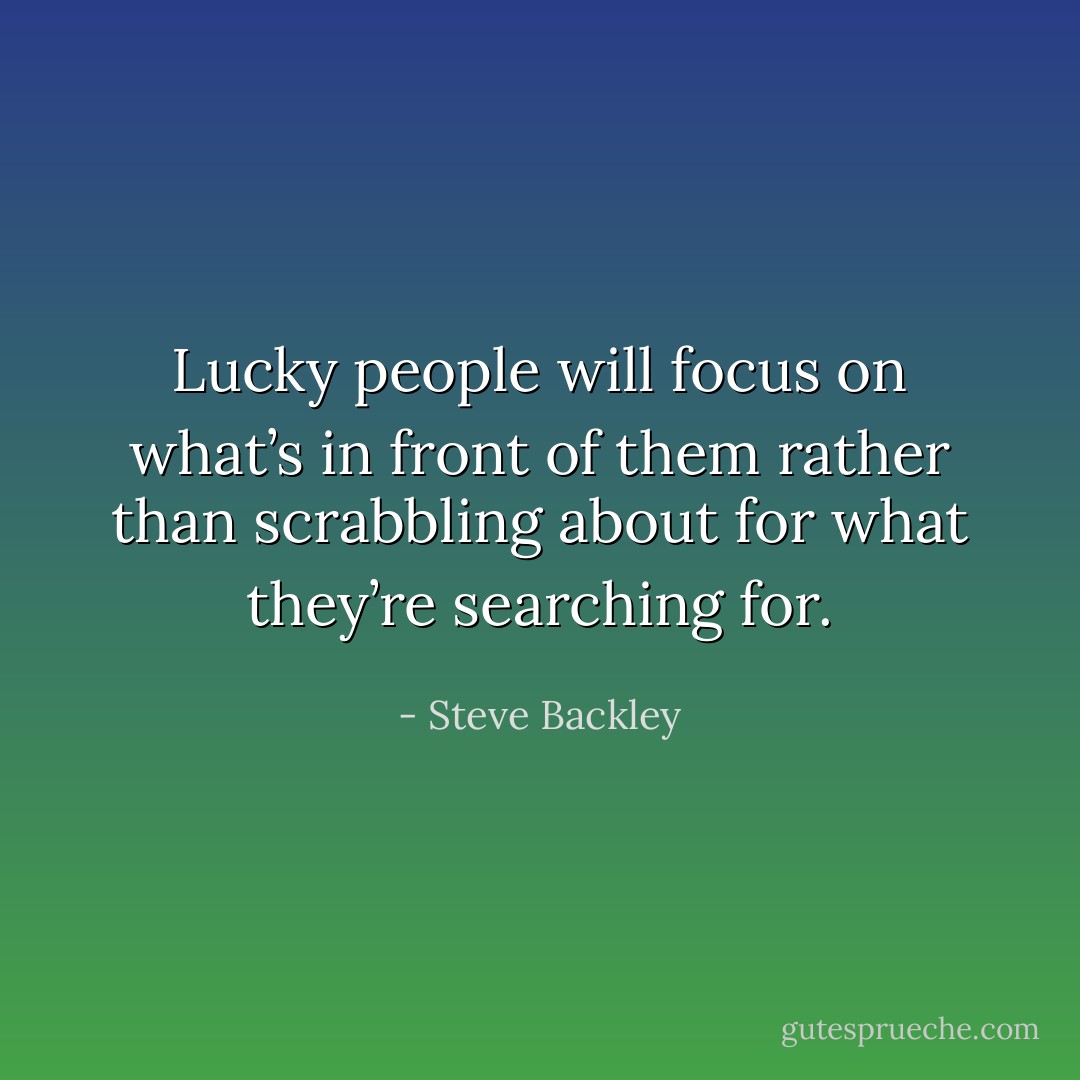Lucky people will focus on what’s in front of them rather than scrabbling about for what they’re searching for. - Steve Backley
