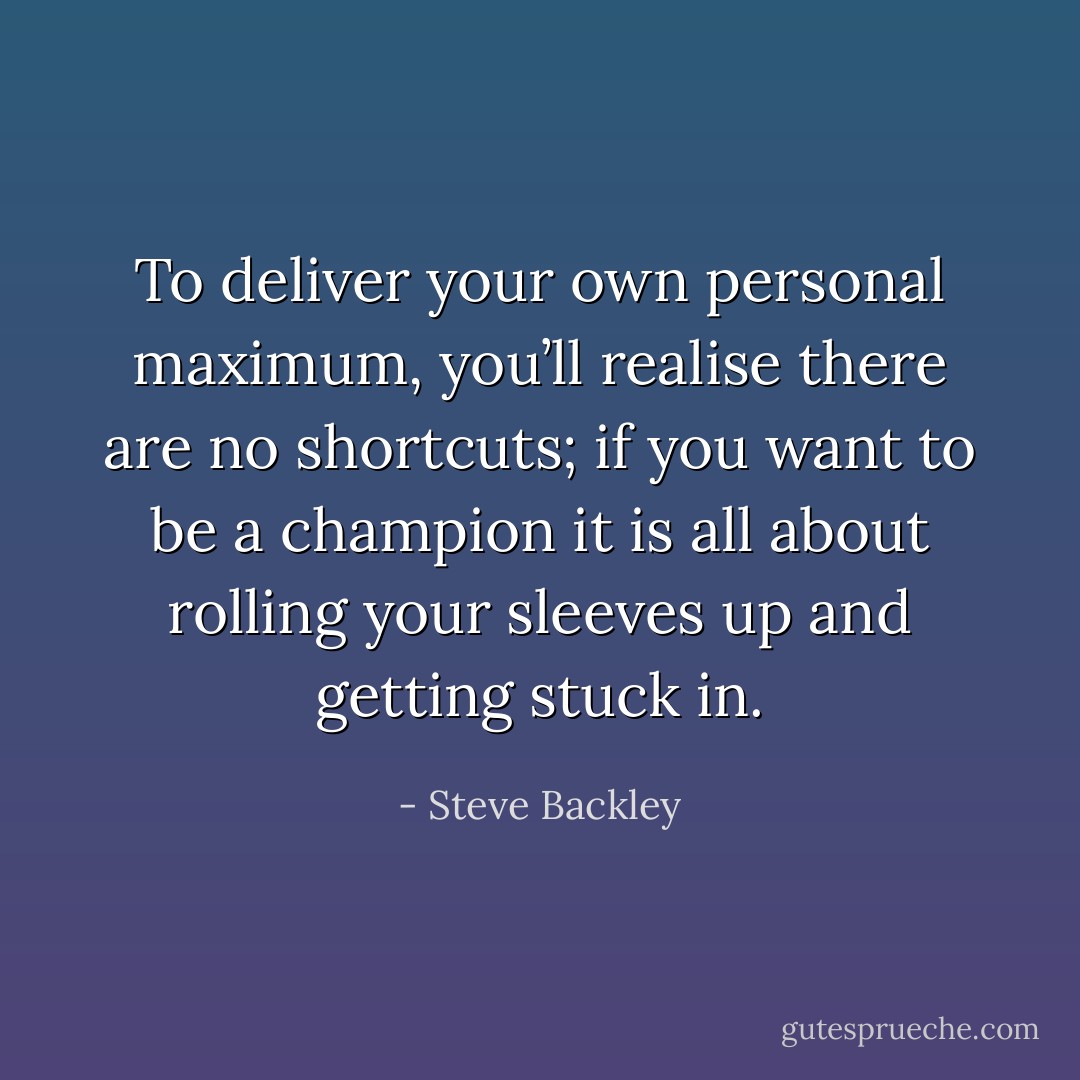 To deliver your own personal maximum, you’ll realise there are no shortcuts; if you want to be a champion it is all about rolling your sleeves up and getting stuck in. - Steve Backley