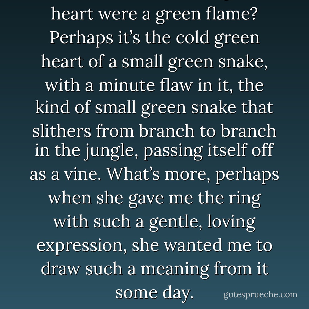 Doesn’t it seem as though her heart were a green flame? Perhaps it’s the cold green heart of a small green snake, with a minute flaw in it, the kind of small green snake that slithers from branch to branch in the jungle, passing itself off as a vine. What’s more, perhaps when she gave me the ring with such a gentle, loving expression, she wanted me to draw such a meaning from it some day. - Yukio Mishima