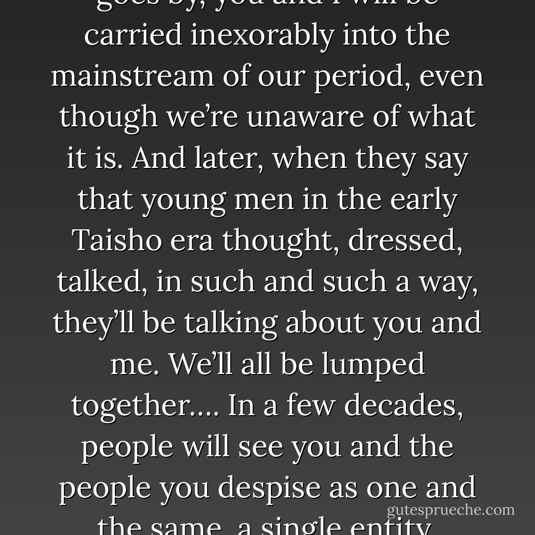 Time is what matters. As time goes by, you and I will be carried inexorably into the mainstream of our period, even though we’re unaware of what it is. And later, when they say that young men in the early Taisho era thought, dressed, talked, in such and such a way, they’ll be talking about you and me. We’ll all be lumped together…. In a few decades, people will see you and the people you despise as one and the same, a single entity. - Yukio Mishima