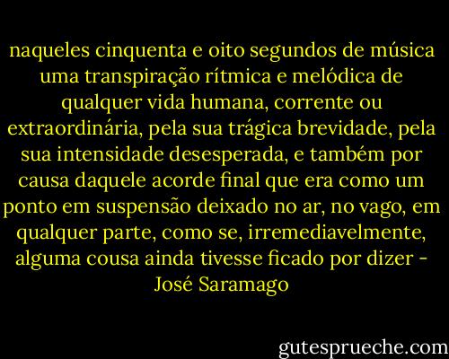 naqueles cinquenta e oito segundos de música uma transpiração rítmica e melódica de qualquer vida humana, corrente ou extraordinária, pela sua trágica brevidade, pela sua intensidade desesperada, e também por causa daquele acorde final que era como um ponto em suspensão deixado no ar, no vago, em qualquer parte, como se, irremediavelmente, alguma cousa ainda tivesse ficado por dizer - José Saramago