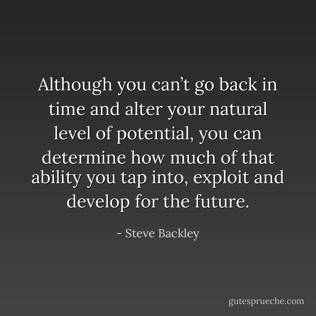 Although you can’t go back in time and alter your natural level of potential, you can determine how much of that ability you tap into, exploit and develop for the future. - Steve Backley
