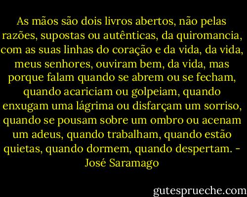 As mãos são dois livros abertos, não pelas razões, supostas ou autênticas, da quiromancia, com as suas linhas do coração e da vida, da vida, meus senhores, ouviram bem, da vida, mas porque falam quando se abrem ou se fecham, quando acariciam ou golpeiam, quando enxugam uma lágrima ou disfarçam um sorriso, quando se pousam sobre um ombro ou acenam um adeus, quando trabalham, quando estão quietas, quando dormem, quando despertam. - José Saramago