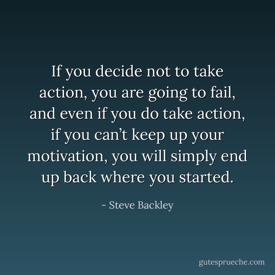 If you decide not to take action, you are going to fail, and even if you do take action, if you can’t keep up your motivation, you will simply end up back where you started. - Steve Backley