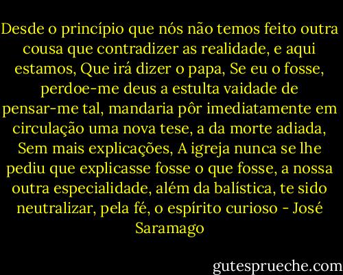 Desde o princípio que nós não temos feito outra cousa que contradizer as realidade, e aqui estamos, Que irá dizer o papa, Se eu o fosse, perdoe-me deus a estulta vaidade de pensar-me tal, mandaria pôr imediatamente em circulação uma nova tese, a da morte adiada, Sem mais explicações, A igreja nunca se lhe pediu que explicasse fosse o que fosse, a nossa outra especialidade, além da balística, te sido neutralizar, pela fé, o espírito curioso - José Saramago