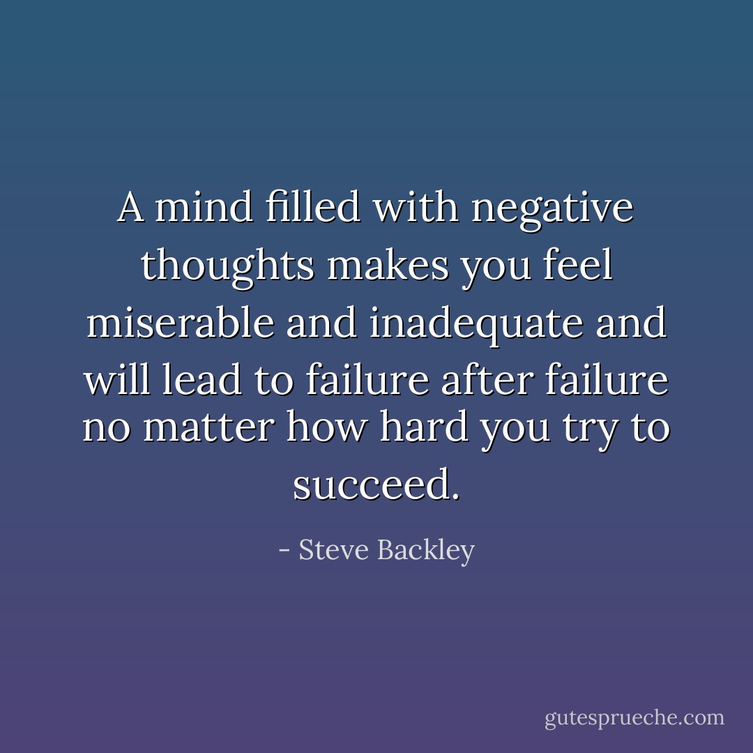 A mind filled with negative thoughts makes you feel miserable and inadequate and will lead to failure after failure no matter how hard you try to succeed. - Steve Backley
