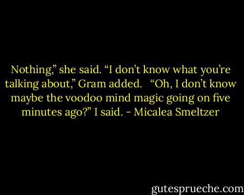 Nothing,” she said. “I don’t know what you’re talking about,” Gram added.<br /> <br />“Oh, I don’t know maybe the voodoo mind magic going on five minutes ago?” I said. - Micalea Smeltzer