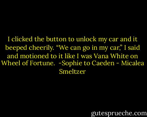 I clicked the button to unlock my car and it beeped cheerily. “We can go in my car,” I said and motioned to it like I was Vana White on Wheel of Fortune. <br />-Sophie to Caeden - Micalea Smeltzer