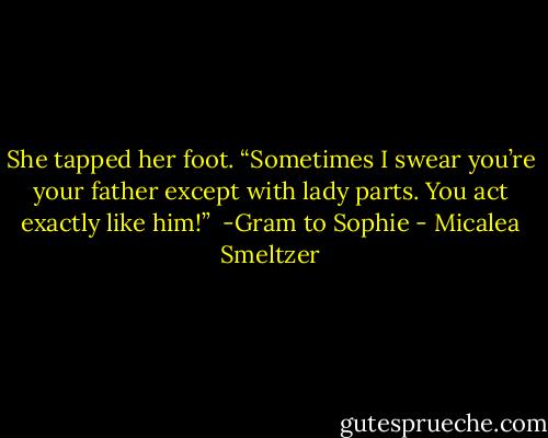 She tapped her foot. “Sometimes I swear you’re your father except with lady parts. You act exactly like him!” <br />-Gram to Sophie - Micalea Smeltzer