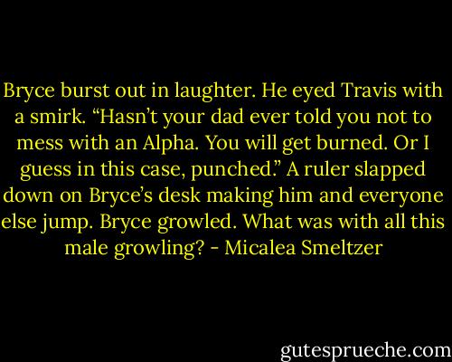 Bryce burst out in laughter. He eyed Travis with a smirk. “Hasn’t your dad ever told you not to mess with an Alpha. You will get burned. Or I guess in this case, punched.”<br />A ruler slapped down on Bryce’s desk making him and everyone else jump. Bryce growled. What was with all this male growling? - Micalea Smeltzer