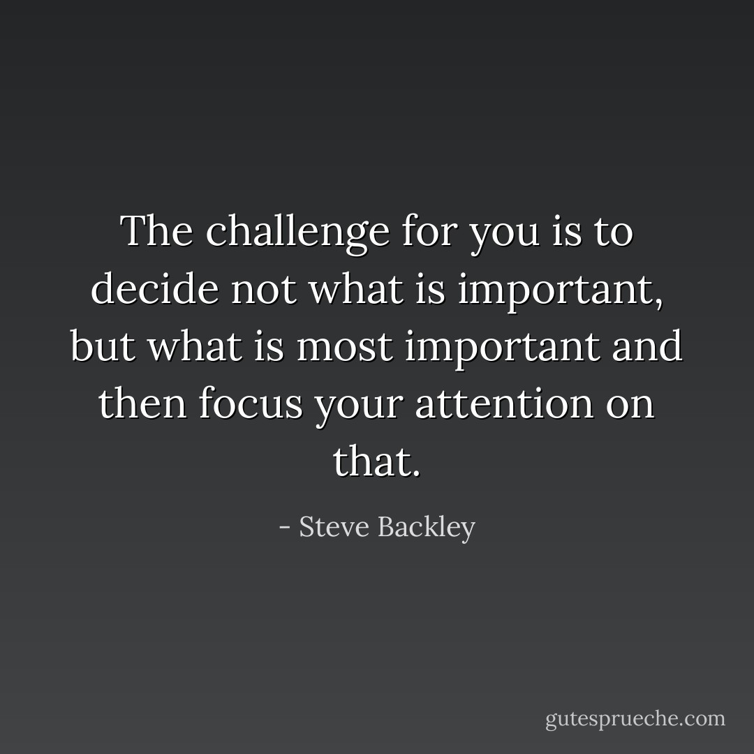 The challenge for you is to decide not what is important, but what is most important and then focus your attention on that. - Steve Backley