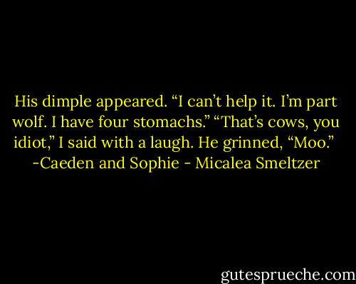 His dimple appeared. “I can’t help it. I’m part wolf. I have four stomachs.”<br />“That’s cows, you idiot,” I said with a laugh.<br />He grinned, “Moo.”<br /><br />-Caeden and Sophie - Micalea Smeltzer