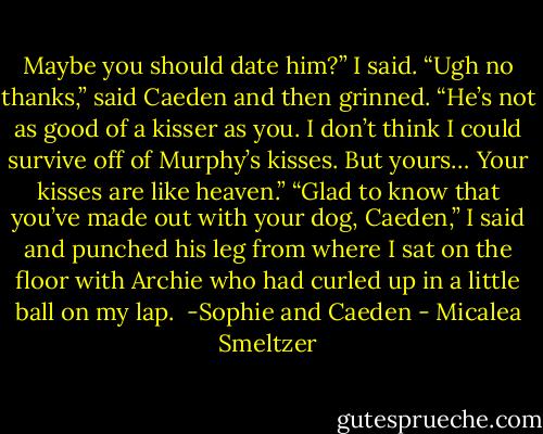 Maybe you should date him?” I said.<br />“Ugh no thanks,” said Caeden and then grinned. “He’s not as good of a kisser as you. I don’t think I could survive off of Murphy’s kisses. But yours… Your kisses are like heaven.”<br />“Glad to know that you’ve made out with your dog, Caeden,” I said and punched his leg from where I sat on the floor with Archie who had curled up in a little ball on my lap. <br />-Sophie and Caeden - Micalea Smeltzer