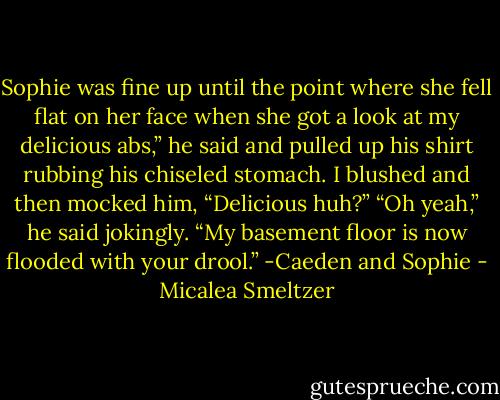 Sophie was fine up until the point where she fell flat on her face when she got a look at my delicious abs,” he said and pulled up his shirt rubbing his chiseled stomach.<br />I blushed and then mocked him, “Delicious huh?”<br />“Oh yeah,” he said jokingly. “My basement floor is now flooded with your drool.”<br />-Caeden and Sophie - Micalea Smeltzer