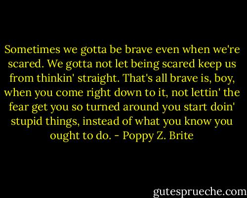 Sometimes we gotta be brave even when we're scared. We gotta not let being scared keep us from thinkin' straight. That's all brave is, boy, when you come right down to it, not lettin' the fear get you so turned around you start doin' stupid things, instead of what you know you ought to do. - Poppy Z. Brite
