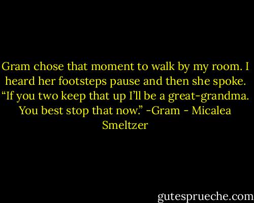 Gram chose that moment to walk by my room. I heard her footsteps pause and then she spoke. “If you two keep that up I’ll be a great-grandma. You best stop that now.”<br />-Gram - Micalea Smeltzer