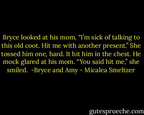 Bryce looked at his mom, “I’m sick of talking to this old coot. Hit me with another present.”<br />She tossed him one, hard. It hit him in the chest. He mock glared at his mom. “You said hit me,” she smiled.<br /><br />-Bryce and Amy - Micalea Smeltzer