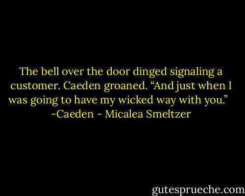 The bell over the door dinged signaling a customer.<br />Caeden groaned. “And just when I was going to have my wicked way with you.” <br /><br />-Caeden - Micalea Smeltzer