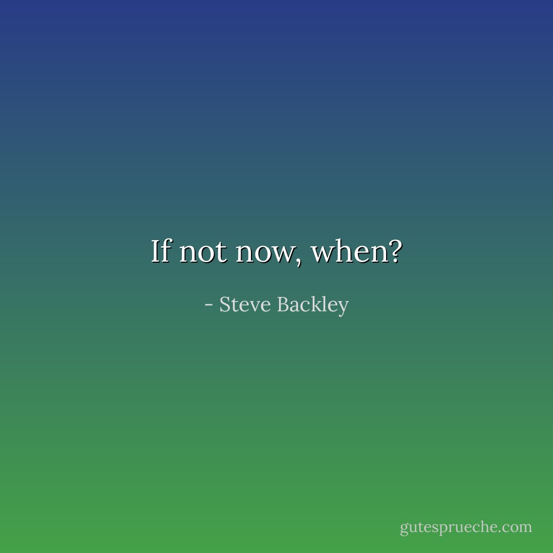 If not now, when? - Steve Backley