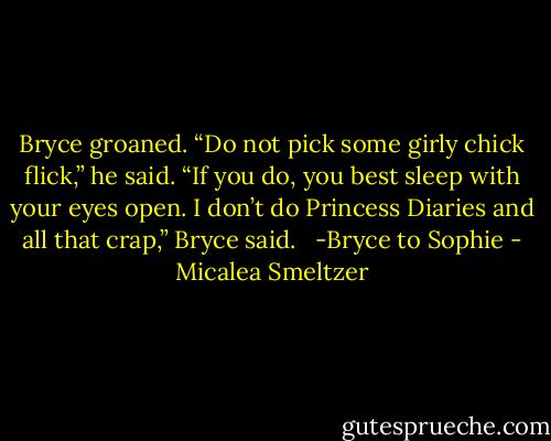 Bryce groaned. “Do not pick some girly chick flick,” he said. “If you do, you best sleep with your eyes open. I don’t do Princess Diaries and all that crap,” Bryce said. <br /><br />-Bryce to Sophie - Micalea Smeltzer