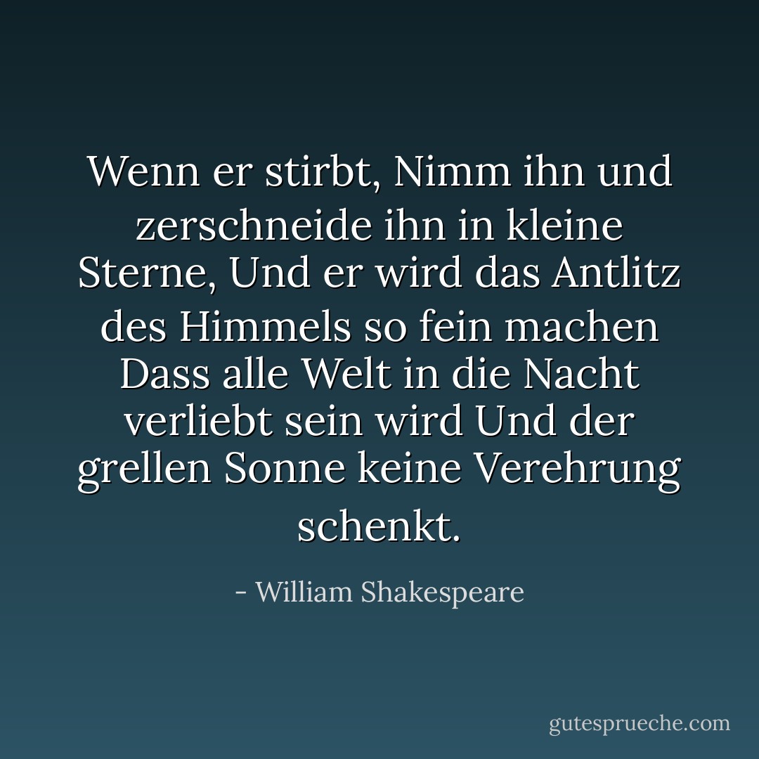 Wenn er stirbt,<br />Nimm ihn und zerschneide ihn in kleine Sterne,<br />Und er wird das Antlitz des Himmels so fein machen<br />Dass alle Welt in die Nacht verliebt sein wird<br />Und der grellen Sonne keine Verehrung schenkt. - William Shakespeare<