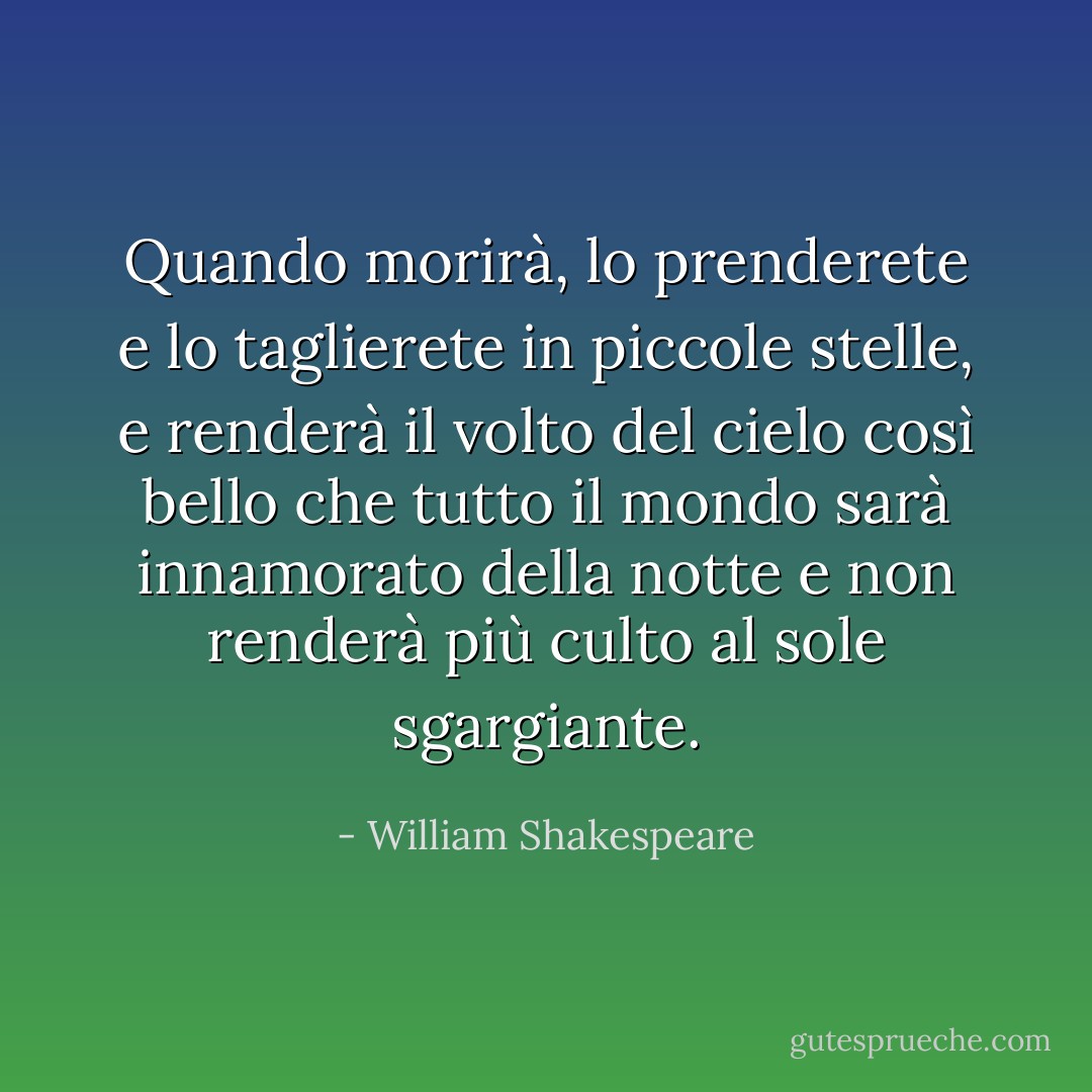 Quando morirà,<br />lo prenderete e lo taglierete in piccole stelle,<br />e renderà il volto del cielo così bello<br />che tutto il mondo sarà innamorato della notte<br />e non renderà più culto al sole sgargiante. - William Shakespeare
