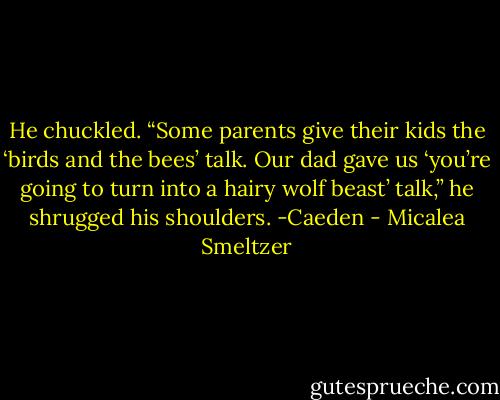 He chuckled. “Some parents give their kids the ‘birds and the bees’ talk. Our dad gave us ‘you’re going to turn into a hairy wolf beast’ talk,” he shrugged his shoulders.<br />-Caeden - Micalea Smeltzer