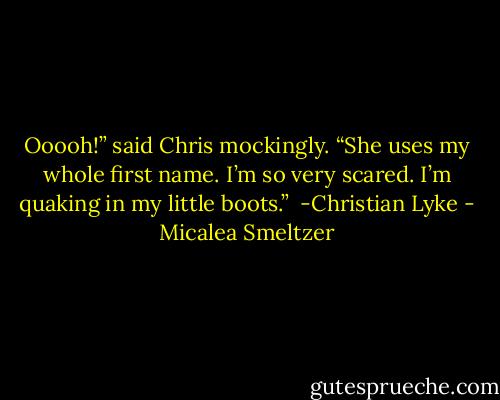Ooooh!” said Chris mockingly. “She uses my whole first name. I’m so very scared. I’m quaking in my little boots.”<br /><br />-Christian Lyke - Micalea Smeltzer