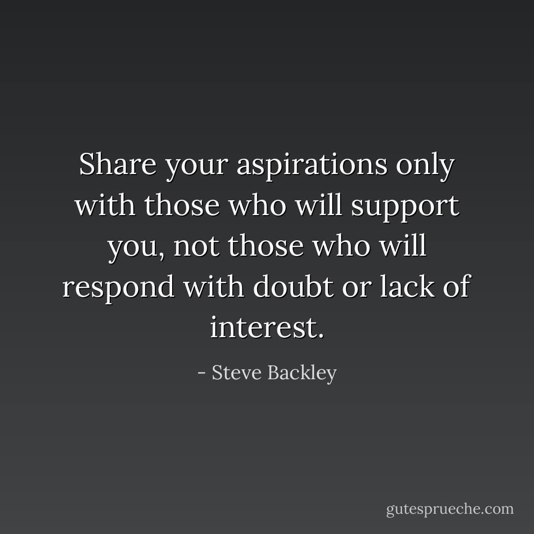 Share your aspirations only with those who will support you, not those who will respond with doubt or lack of interest. - Steve Backley