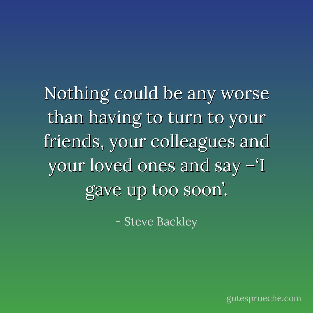 Nothing could be any worse than having to turn to your friends, your colleagues and your loved ones and say –‘I gave up too soon’. - Steve Backley