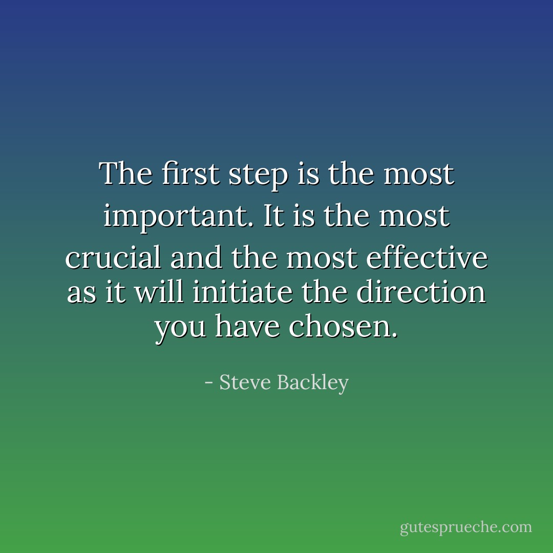 The first step is the most important. It is the most crucial and the most effective as it will initiate the direction you have chosen. - Steve Backley