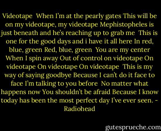 Videotape<br /><br />When I’m at the pearly gates<br />This will be on my videotape, my videotape<br />Mephistopheles is just beneath<br />and he’s reaching up to grab me<br /><br />This is one for the good days<br />and i have it all here<br />In red, blue, green<br />Red, blue, green<br /><br />You are my center<br />When I spin away<br />Out of control on videotape<br />On videotape<br />On videotape<br />On videotape<br /><br />This is my way of saying goodbye<br />Because I can’t do it face to face<br />I’m talking to you before<br /><br />No matter what happens now<br />You shouldn’t be afraid<br />Because I know today has been the most perfect day I’ve ever seen. - Radiohead