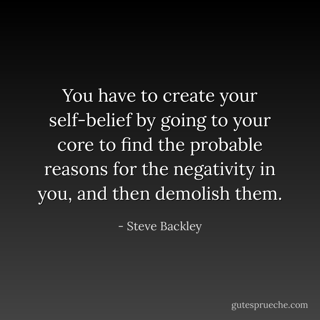 You have to create your self-belief by going to your core to find the probable reasons for the negativity in you, and then demolish them. - Steve Backley