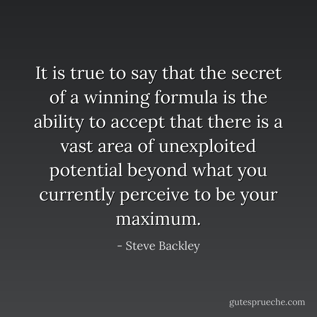 It is true to say that the secret of a winning formula is the ability to accept that there is a vast area of unexploited potential beyond what you currently perceive to be your maximum. - Steve Backley
