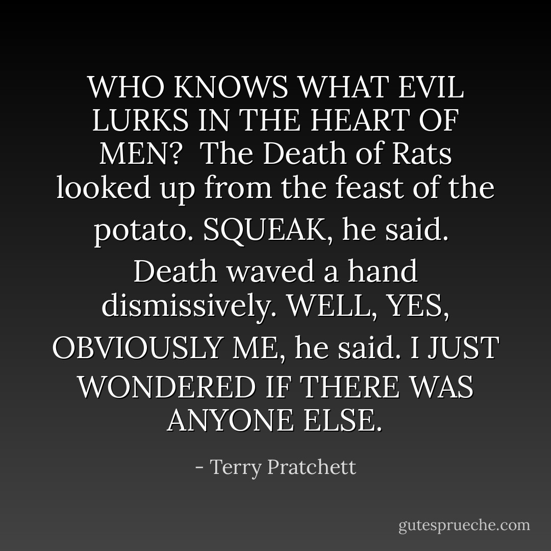 WHO KNOWS WHAT EVIL LURKS IN THE HEART OF MEN?<br /><br />The Death of Rats looked up from the feast of the potato. SQUEAK, he said.<br /><br />Death waved a hand dismissively. WELL, YES, OBVIOUSLY ME, he said. I JUST WONDERED IF THERE WAS ANYONE ELSE. - Terry Pratchett
