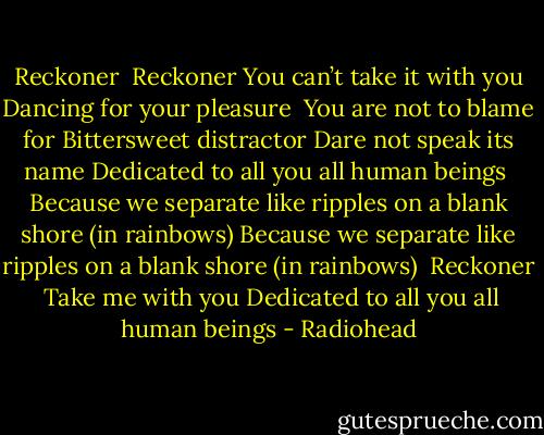 Reckoner<br /><br />Reckoner<br />You can’t take it with you<br />Dancing for your pleasure<br /><br />You are not to blame for<br />Bittersweet distractor<br />Dare not speak its name<br />Dedicated to all you<br />all human beings<br /><br />Because we separate like<br />ripples on a blank shore<br />(in rainbows)<br />Because we separate like<br />ripples on a blank shore<br />(in rainbows)<br /><br />Reckoner<br /><br />Take me with you<br />Dedicated to all you<br />all human beings - Radiohead