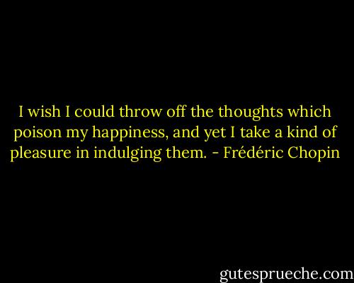 I wish I could throw off the thoughts which poison my happiness, and yet I take a kind of pleasure in indulging them. - Frédéric Chopin