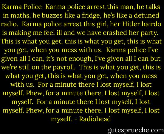 Karma Police<br /><br />Karma police<br />arrest this man,<br />he talks in maths,<br />he buzzes like a fridge,<br />he’s like a detuned radio.<br /><br />Karma police<br />arrest this girl,<br />her Hitler hairdo<br />is making me feel ill<br />and we have crashed her party.<br /><br />This is what you get,<br />this is what you get,<br />this is what you get,<br />when you mess with us.<br /><br />Karma police<br />I’ve given all I can,<br />it’s not enough,<br />I’ve given all I can<br />but we’re still on the payroll.<br /><br />This is what you get,<br />this is what you get,<br />this is what you get,<br />when you mess with us.<br /><br />For a minute there<br />I lost myself, I lost myself.<br />Phew, for a minute there,<br />I lost myself, I lost myself.<br /><br />For a minute there<br />I lost myself, I lost myself.<br />Phew, for a minute there,<br />I lost myself, I lost myself. - Radiohead