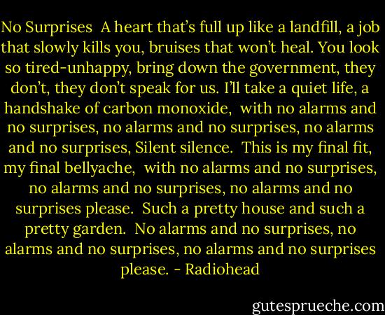 No Surprises<br /><br />A heart that’s full up like a landfill,<br />a job that slowly kills you,<br />bruises that won’t heal.<br />You look so tired-unhappy,<br />bring down the government,<br />they don’t, they don’t speak for us.<br />I’ll take a quiet life,<br />a handshake of carbon monoxide,<br /><br />with no alarms and no surprises,<br />no alarms and no surprises,<br />no alarms and no surprises,<br />Silent silence.<br /><br />This is my final fit,<br />my final bellyache,<br /><br />with no alarms and no surprises,<br />no alarms and no surprises,<br />no alarms and no surprises please.<br /><br />Such a pretty house<br />and such a pretty garden.<br /><br />No alarms and no surprises,<br />no alarms and no surprises,<br />no alarms and no surprises please. - Radiohead