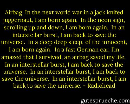 Airbag<br /><br />In the next world war<br />in a jack knifed juggernaut,<br />I am born again.<br /><br />In the neon sign,<br />scrolling up and down,<br />I am born again.<br /><br />In an interstellar burst,<br />I am back to save the universe.<br /><br />In a deep deep sleep,<br />of the innocent,<br />I am born again.<br /><br />In a fast German car,<br />I’m amazed that I survived,<br />an airbag saved my life.<br /><br />In an interstellar burst,<br />I am back to save the universe.<br /><br />In an interstellar burst,<br />I am back to save the universe.<br /><br />In an interstellar burst,<br />I am back to save the universe. - Radiohead