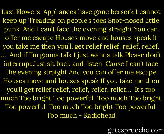 Last Flowers<br /><br />Appliances have gone berserk<br />I cannot keep up<br />Treading on people’s toes<br />Snot-nosed little punk<br /><br />And I can’t face the evening straight<br />You can offer me escape<br />Houses move and houses speak<br />If you take me then you’ll get relief<br />relief, relief, relief, …<br /><br />And if I’m gonna talk<br />I just wanna talk<br />Please don’t interrupt<br />Just sit back and listen<br /><br />Cause I can’t face the evening straight<br />And you can offer me escape<br />Houses move and houses speak<br />If you take me then you’ll get relief<br />relief, relief, relief, relief…<br /><br />It’s too much<br />Too bright<br />Too powerful<br /><br />Too much<br />Too bright<br />Too powerful<br /><br />Too much<br />Too bright<br />Too powerful<br /><br />Too much - Radiohead