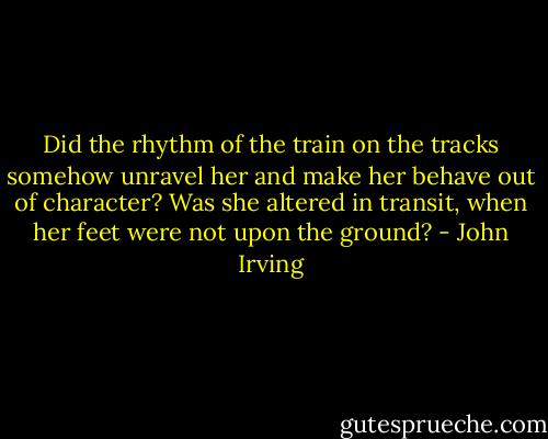 Did the rhythm of the train on the tracks somehow unravel her and make her behave out of character? Was she altered in transit, when her feet were not upon the ground? - John Irving