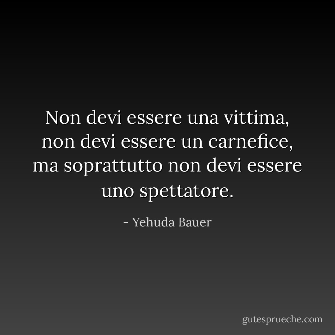 Non devi essere una vittima, non devi essere un carnefice, ma soprattutto non devi essere uno spettatore. - Yehuda Bauer