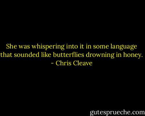She was whispering into it in some language that sounded like butterflies drowning in honey. - Chris Cleave