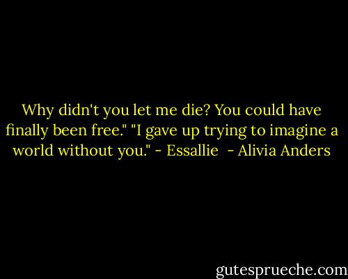 Why didn't you let me die? You could have finally been free."<br />"I gave up trying to imagine a world without you." - Essallie  - Alivia Anders