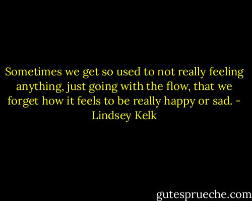 Sometimes we get so used to not really feeling anything, just going with the flow, that we forget how it feels to be really happy or sad. - Lindsey Kelk
