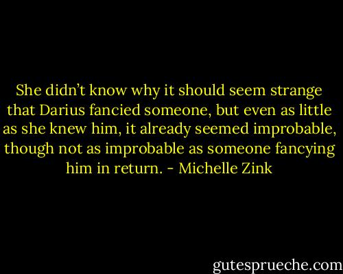 She didn’t know why it should seem strange that Darius fancied someone, but even as little as she knew him, it already seemed improbable, though not as improbable as someone fancying him in return. - Michelle Zink